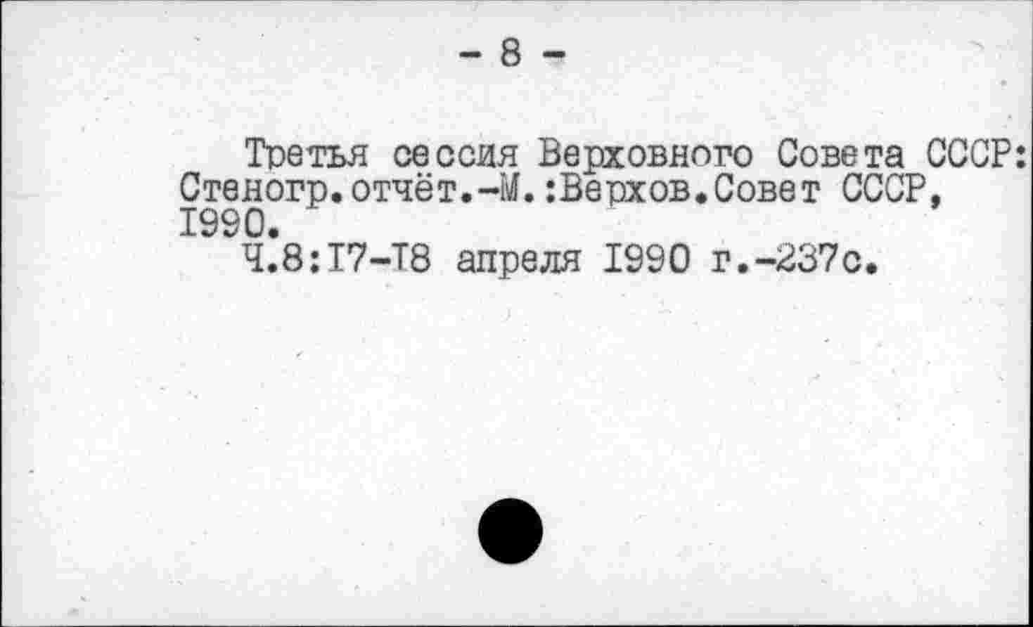 ﻿- 8 -
Третья сессия Верховного Совета СССР: Стеногр. отчёт.-М.:Верхов.Совет СССР, 1990.
Ч.8:17-Т8 апреля 1990 г.-237с.